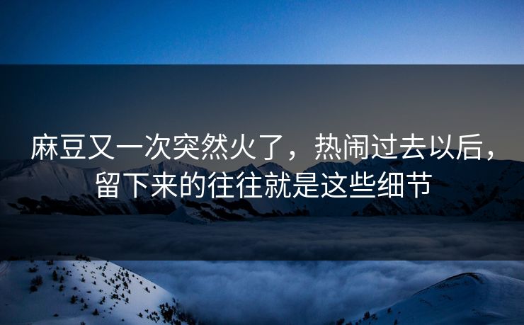 麻豆又一次突然火了，热闹过去以后，留下来的往往就是这些细节