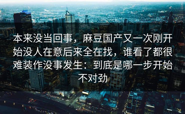 本来没当回事，麻豆国产又一次刚开始没人在意后来全在找，谁看了都很难装作没事发生：到底是哪一步开始不对劲
