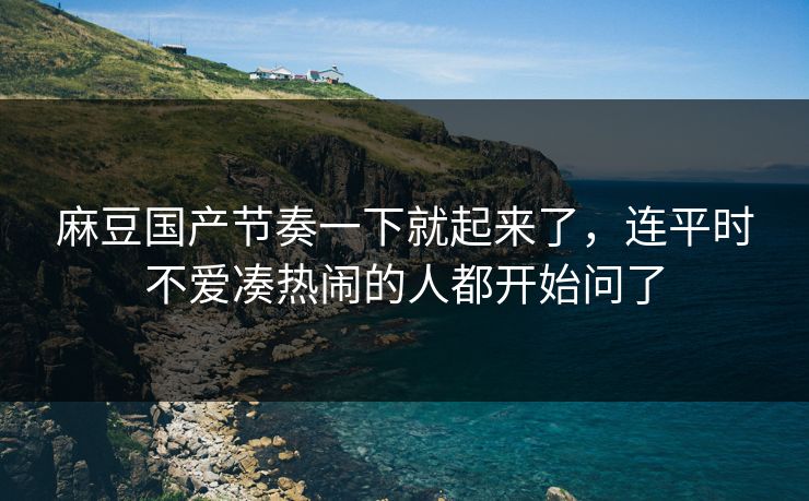 麻豆国产节奏一下就起来了，连平时不爱凑热闹的人都开始问了
