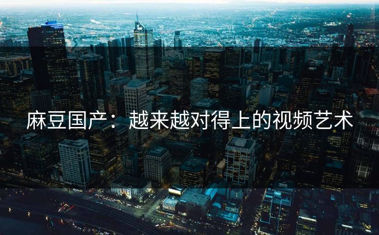 麻豆国产：越来越对得上的视频艺术