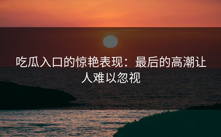 吃瓜入口的惊艳表现：最后的高潮让人难以忽视