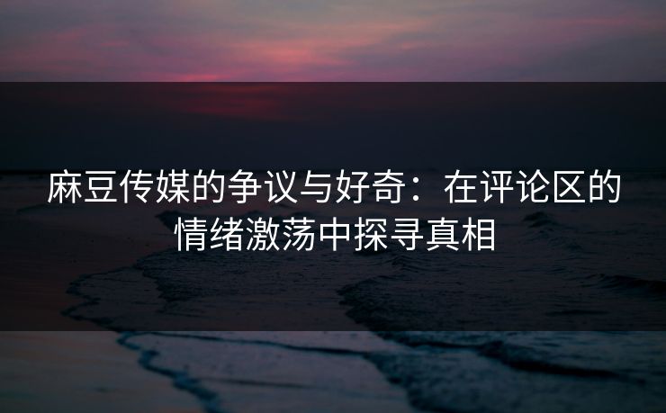 麻豆传媒的争议与好奇：在评论区的情绪激荡中探寻真相