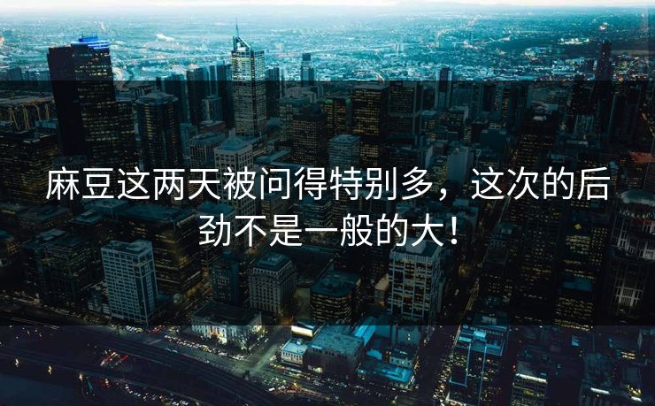 麻豆这两天被问得特别多，这次的后劲不是一般的大！