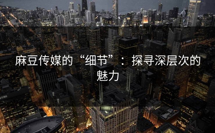 麻豆传媒的“细节”：探寻深层次的魅力