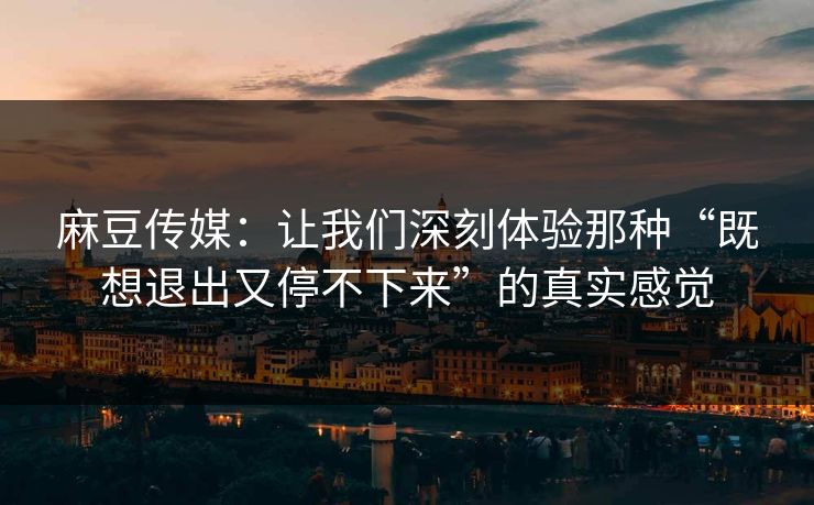 麻豆传媒：让我们深刻体验那种“既想退出又停不下来”的真实感觉