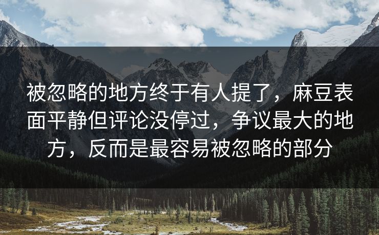 被忽略的地方终于有人提了，麻豆表面平静但评论没停过，争议最大的地方，反而是最容易被忽略的部分