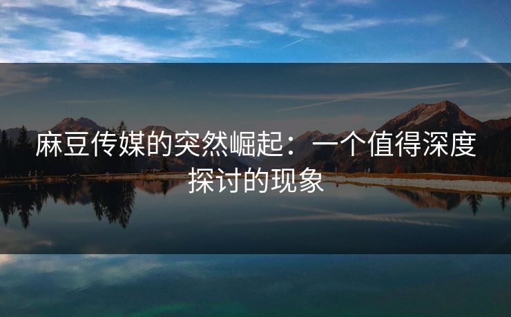 麻豆传媒的突然崛起：一个值得深度探讨的现象