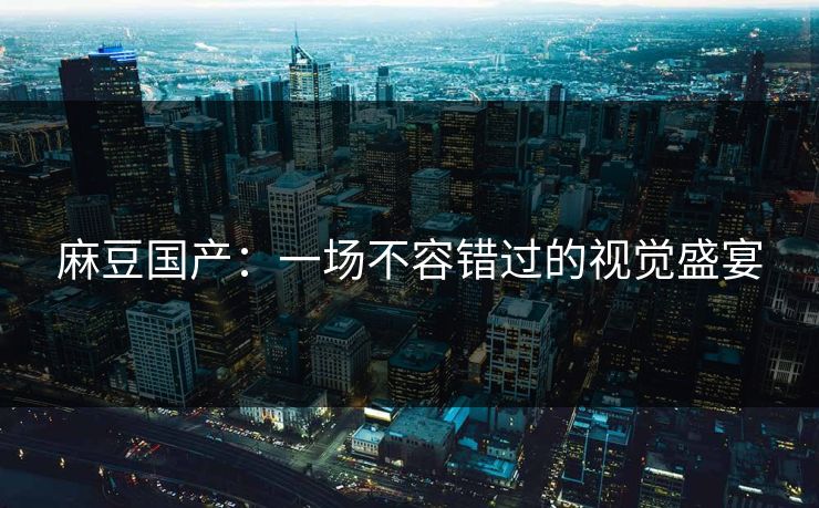 麻豆国产：一场不容错过的视觉盛宴