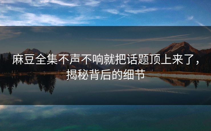 麻豆全集不声不响就把话题顶上来了，揭秘背后的细节