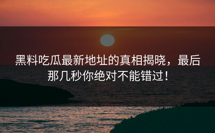 黑料吃瓜最新地址的真相揭晓，最后那几秒你绝对不能错过！