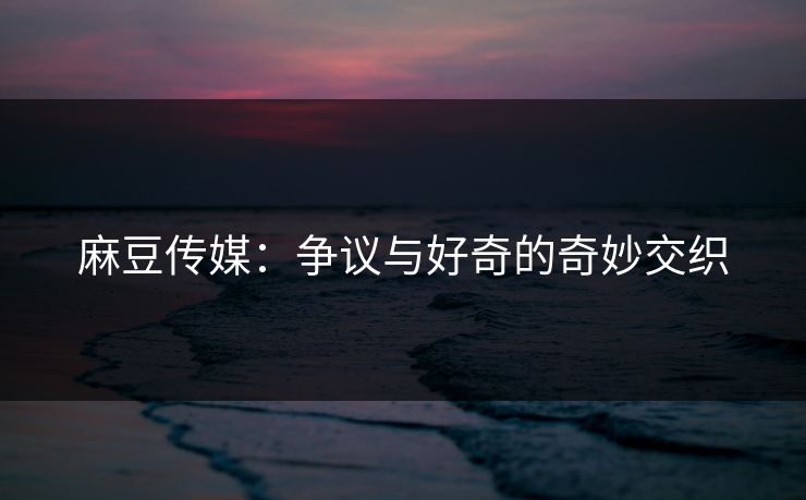 麻豆传媒：争议与好奇的奇妙交织