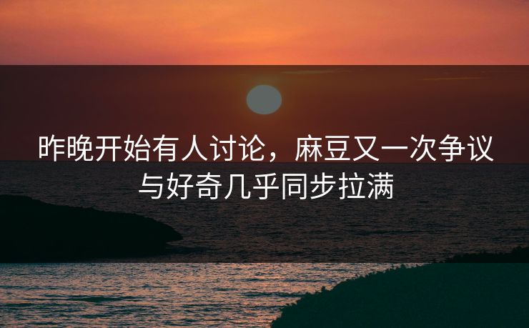 昨晚开始有人讨论，麻豆又一次争议与好奇几乎同步拉满