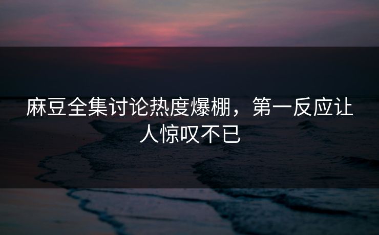 麻豆全集讨论热度爆棚，第一反应让人惊叹不已