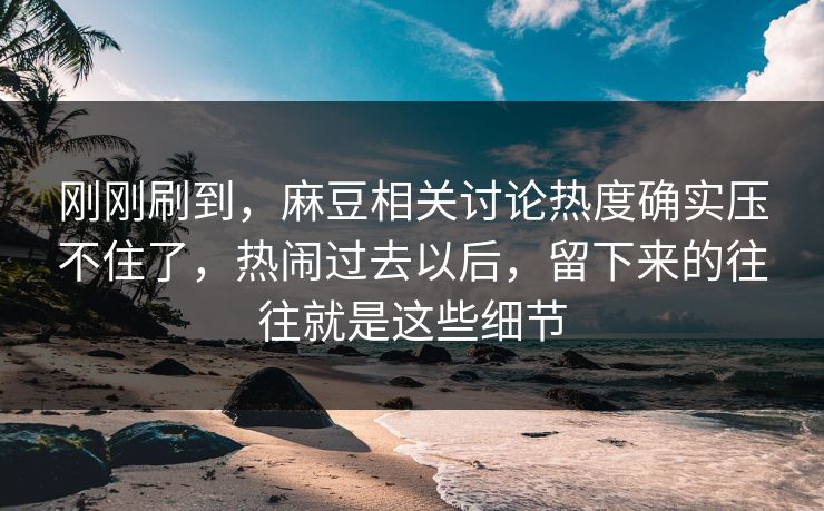刚刚刷到，麻豆相关讨论热度确实压不住了，热闹过去以后，留下来的往往就是这些细节