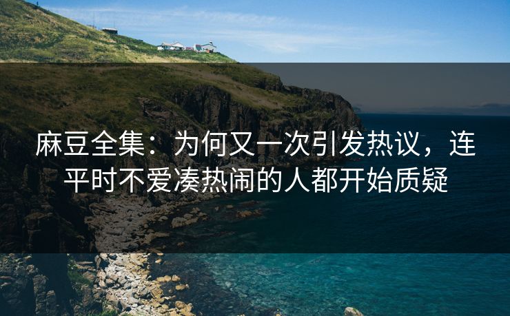 麻豆全集：为何又一次引发热议，连平时不爱凑热闹的人都开始质疑