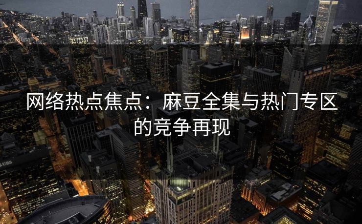 网络热点焦点：麻豆全集与热门专区的竞争再现