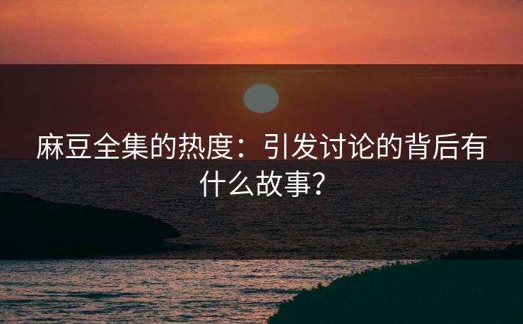 麻豆全集的热度：引发讨论的背后有什么故事？