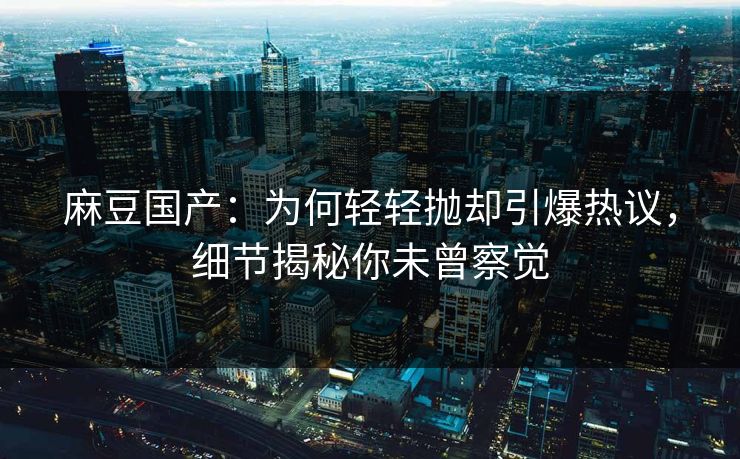 麻豆国产：为何轻轻抛却引爆热议，细节揭秘你未曾察觉