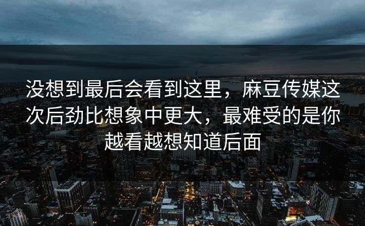 没想到最后会看到这里，麻豆传媒这次后劲比想象中更大，最难受的是你越看越想知道后面