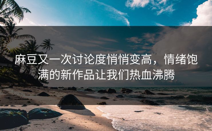 麻豆又一次讨论度悄悄变高，情绪饱满的新作品让我们热血沸腾