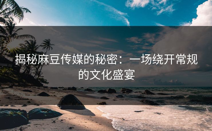 揭秘麻豆传媒的秘密：一场绕开常规的文化盛宴