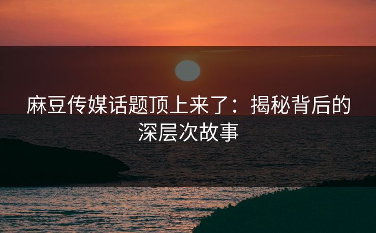 麻豆传媒话题顶上来了：揭秘背后的深层次故事