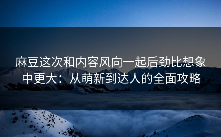 麻豆这次和内容风向一起后劲比想象中更大：从萌新到达人的全面攻略