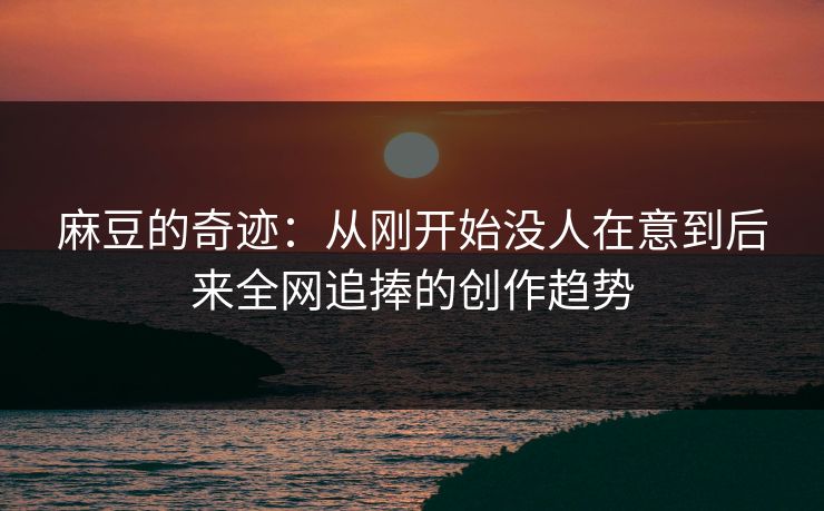 麻豆的奇迹：从刚开始没人在意到后来全网追捧的创作趋势