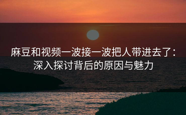 麻豆和视频一波接一波把人带进去了：深入探讨背后的原因与魅力
