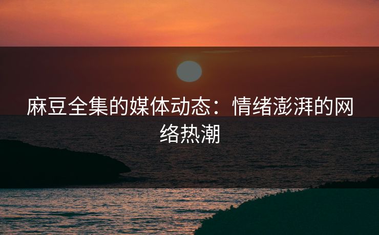 麻豆全集的媒体动态：情绪澎湃的网络热潮
