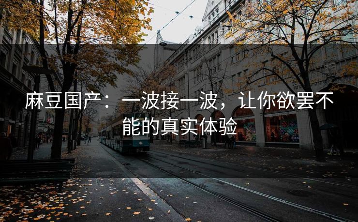 麻豆国产：一波接一波，让你欲罢不能的真实体验