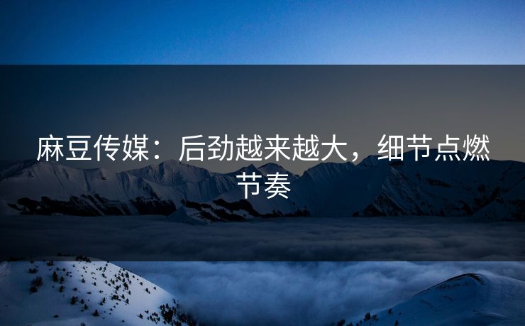 麻豆传媒：后劲越来越大，细节点燃节奏