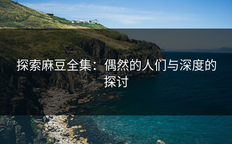 探索麻豆全集：偶然的人们与深度的探讨
