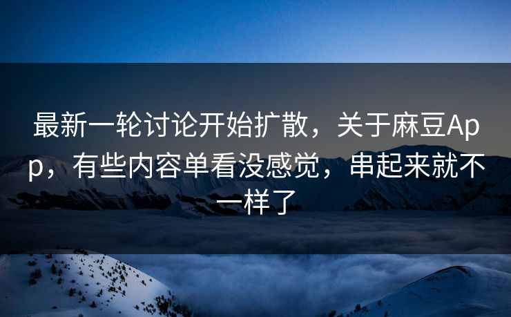 最新一轮讨论开始扩散，关于麻豆App，有些内容单看没感觉，串起来就不一样了