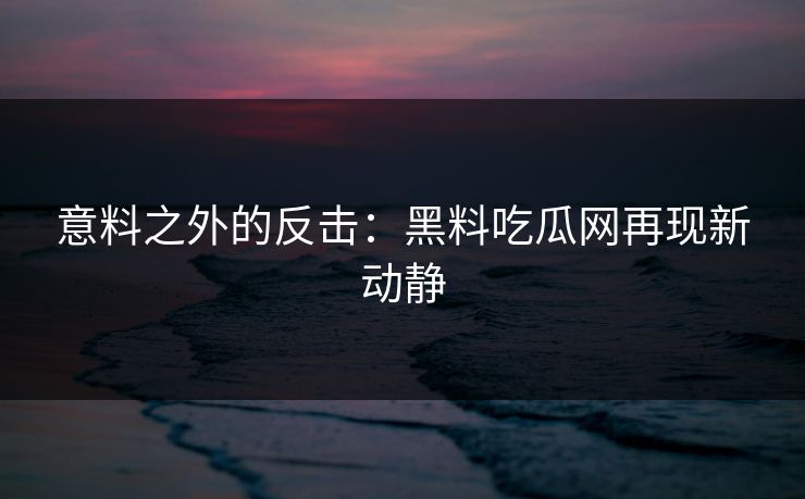 意料之外的反击：黑料吃瓜网再现新动静