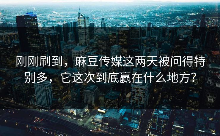 刚刚刷到，麻豆传媒这两天被问得特别多，它这次到底赢在什么地方？