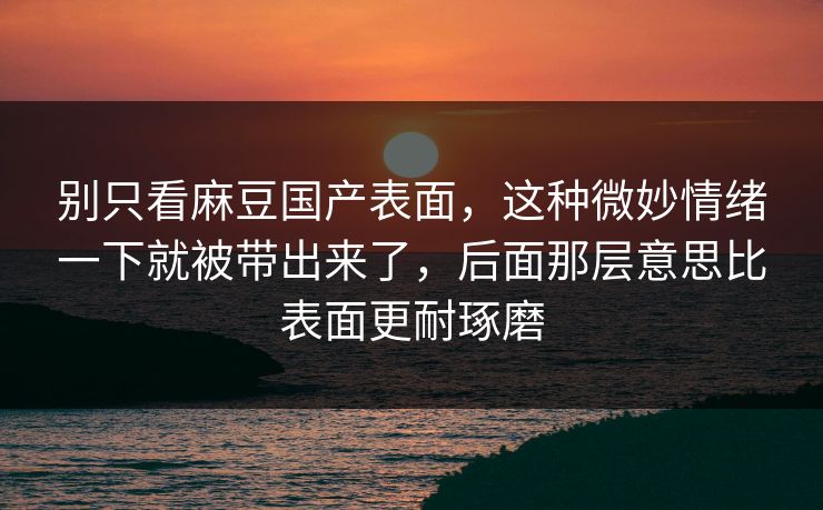 别只看麻豆国产表面，这种微妙情绪一下就被带出来了，后面那层意思比表面更耐琢磨