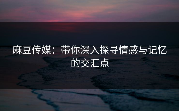 麻豆传媒：带你深入探寻情感与记忆的交汇点