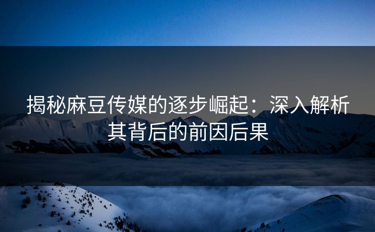 揭秘麻豆传媒的逐步崛起：深入解析其背后的前因后果