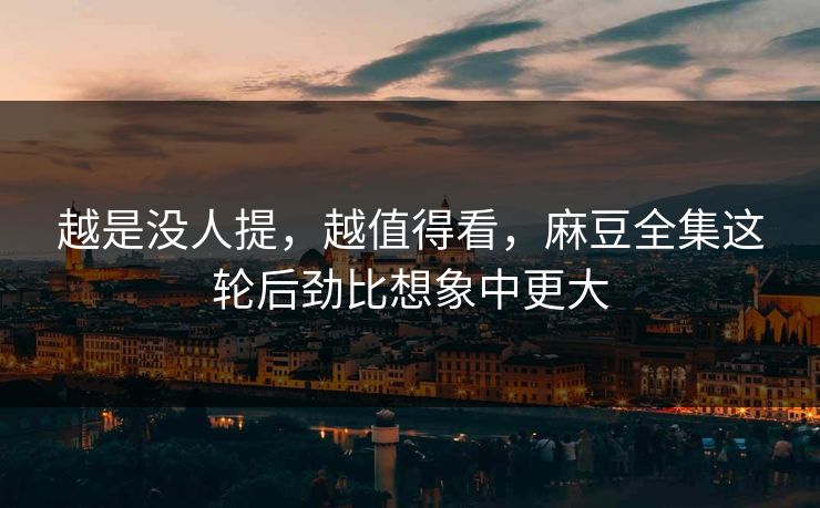 越是没人提，越值得看，麻豆全集这轮后劲比想象中更大