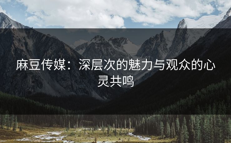 麻豆传媒：深层次的魅力与观众的心灵共鸣
