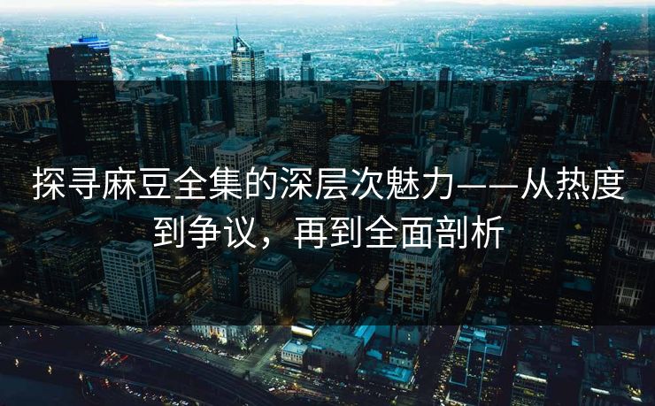 探寻麻豆全集的深层次魅力——从热度到争议，再到全面剖析