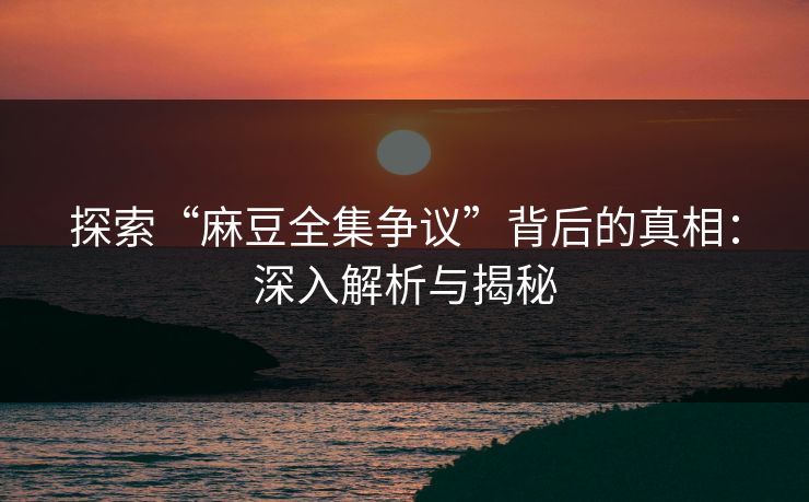探索“麻豆全集争议”背后的真相：深入解析与揭秘
