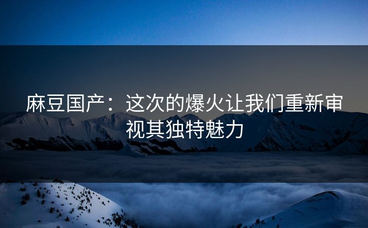 麻豆国产：这次的爆火让我们重新审视其独特魅力