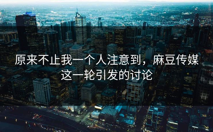 原来不止我一个人注意到，麻豆传媒这一轮引发的讨论