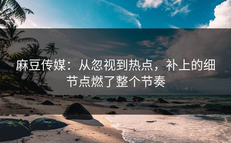 麻豆传媒：从忽视到热点，补上的细节点燃了整个节奏