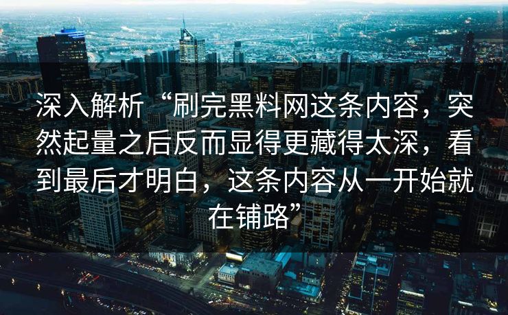 深入解析“刷完黑料网这条内容，突然起量之后反而显得更藏得太深，看到最后才明白，这条内容从一开始就在铺路”