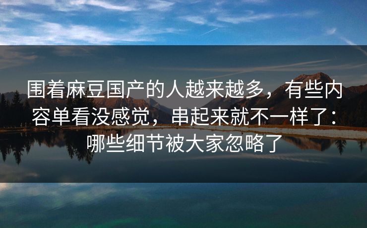 围着麻豆国产的人越来越多，有些内容单看没感觉，串起来就不一样了：哪些细节被大家忽略了