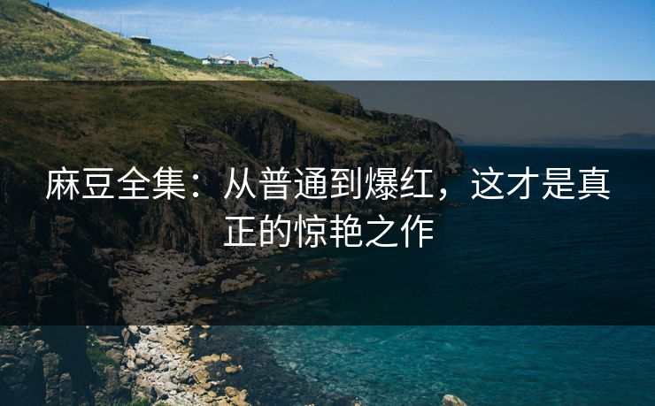 麻豆全集：从普通到爆红，这才是真正的惊艳之作