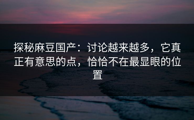 探秘麻豆国产：讨论越来越多，它真正有意思的点，恰恰不在最显眼的位置